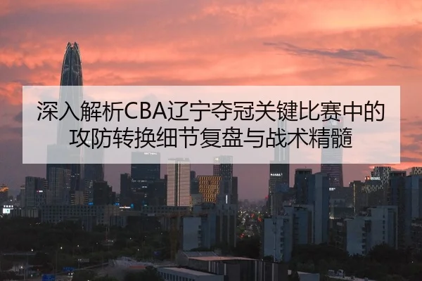深入解析CBA辽宁夺冠关键比赛中的攻防转换细节复盘与战术精髓 | SPORTS